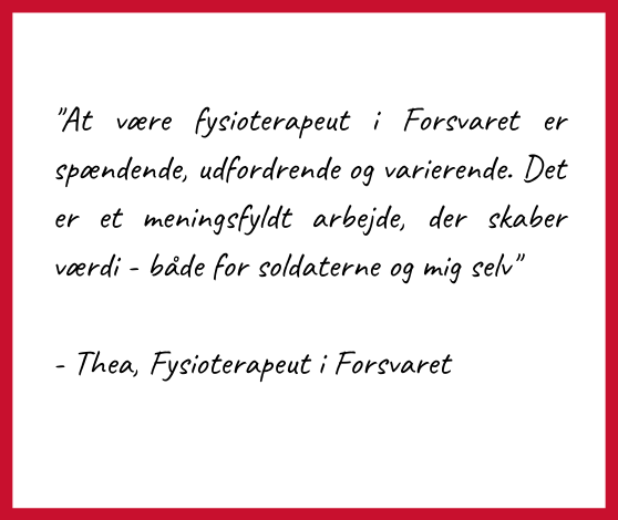 Citat af Thea, fysioterapeut ved Forsvaret:
At være fysioterapeut i Forsvaret er spændende, udfordrende og varierende. Det er et meningsfyldt arbejde, der skaber værdi - både for soldaterne og mig selv"