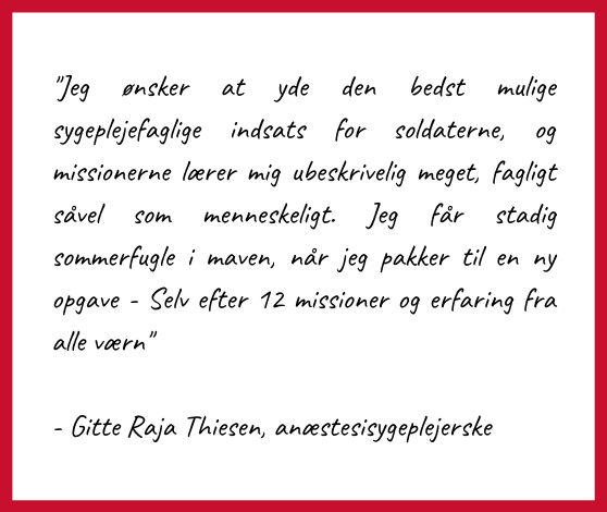 Citat af Gitte Raja Thiesen, anæstesisygeplejerske
"Jeg ønsker at yde den bedst mulige sygeplejefaglige indsats for soldaterne, og missionerne lærer mig ubeskrivelig meget, fagligt såvel som menneskeligt. Jeg får stadig sommerfugle i maven, når jeg pakker til en ny opgave - Selv efter 12 missioner og erfaring fra alle værn"
