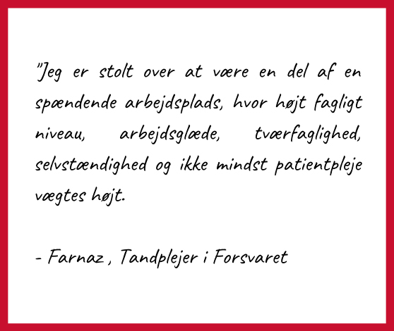 Citat: "Jeg er stolt over at være en del af en spændende arbejdsplads hvor højt fagligt niveau, arbejdsglæde, tværfaglighed, selvstændighed og ikke mindst patientpleje vægtes højt".

- Farnaz, Tandplejer i Forsvaret